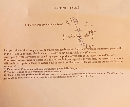 TEST N1 : TS 312 
Soit le système oscill atoire suiva 
La tige rigide mM de longueur 28, de masse négligeable porte à ses extrémisées les masses ponctuelles
m et M. Les 2 ressorts identiques sont soudés en un point A à la tige (OA=a). 
Au repos (θ =0) le système est symétrique par rapport à la verticale et les ressorts non déformés. 
Pour avoir mouvement on écarte la tige d'un angle θ par rapport à la verticale, les ressorts sont alors 
déformés de x, puis on lâche le système qui se met à osciller dans le plan de la figure autour de l'axe de 
rotation O. 
1) Déterminer l'énergie cinétique et l'énergie potentielle du système. 
2) Établir l'équation différentielle du mouvement. 
3) Dans le cas des petites oscillations, trouver 1° équation différentielle du mouvement. En déduire la 
nature de ce mouvement et la période des oscillations pour M=2m et ell =2a.