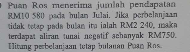 Puan Ros menerima jumlah pendapatan
RM10 580 pada bulan Julai. Jika perbelanjaan 
tidak tetap pada bulan itu ialah RM2 240, maka 
terdapat aliran tunai negatif sebanyak RM750. 
Hitung perbelanjaan tetap bulanan Puan Ros.