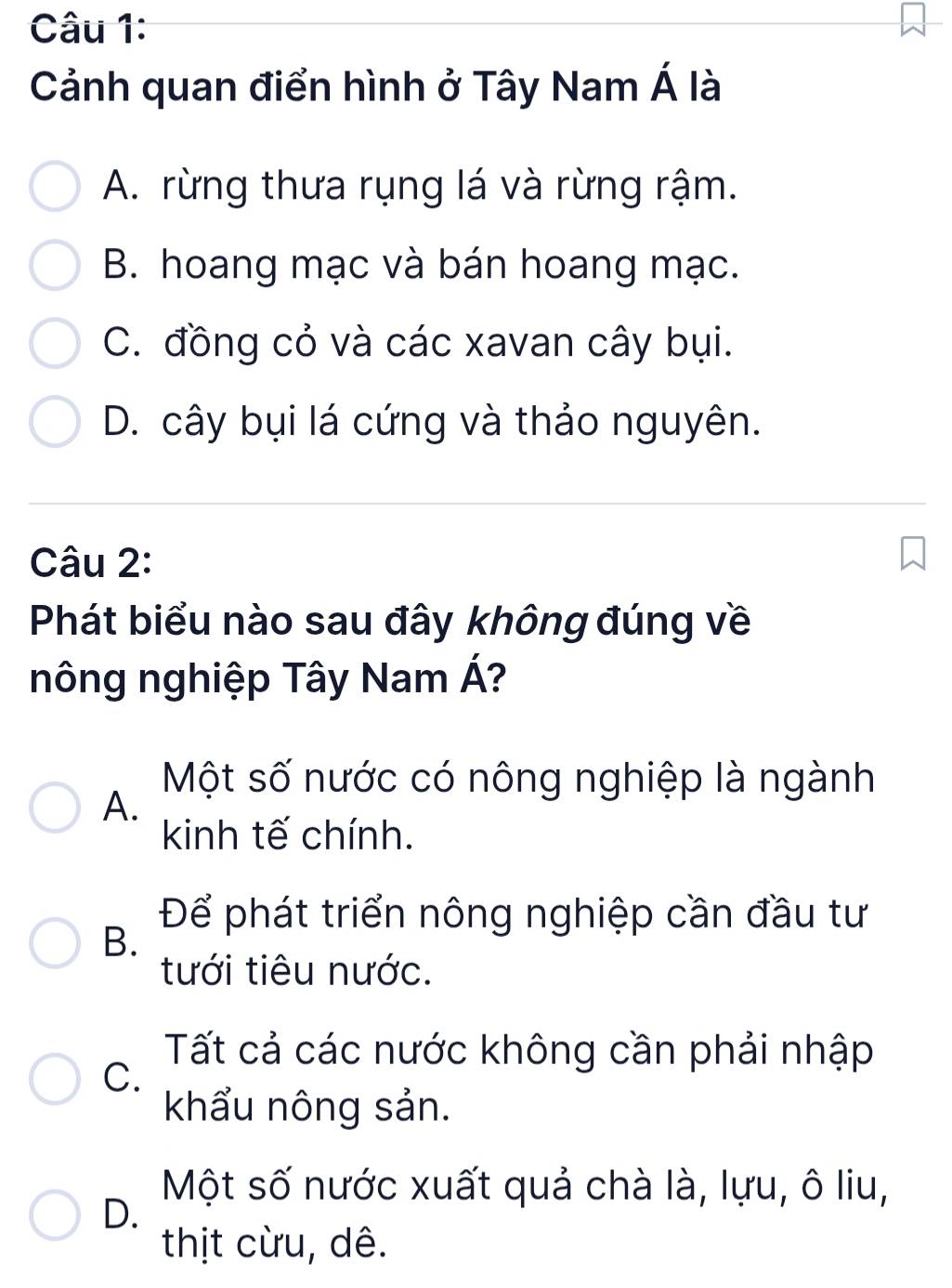 Cảnh quan điển hình ở Tây Nam Á là
A. rừng thưa rụng lá và rừng rậm.
B. hoang mạc và bán hoang mạc.
C. đồng cỏ và các xavan cây bụi.
D. cây bụi lá cứng và thảo nguyên.
Câu 2:
Phát biểu nào sau đây không đúng về
nông nghiệp Tây Nam Á?
Một số nước có nông nghiệp là ngành
A.
kinh tế chính.
B.
Để phát triển nông nghiệp cần đầu tư
tưới tiêu nước.
C.
Tất cả các nước không cần phải nhập
khẩu nông sản.
Một số nước xuất quả chà là, lựu, ô liu,
D.
thịt cừu, dê.