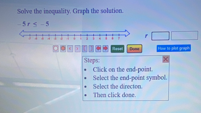 Solve the inequality. Graph the solution.
-5r≤ -5
r
( ) [ ] Reset Done How to plot graph 
Steps: 
Click on the end-point. 
Select the end-point symbol. 
Select the directon. 
Then click done.