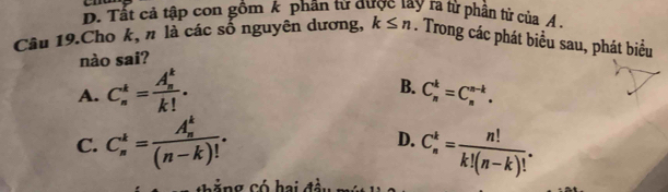 D. Tất cả tập con gồm k phân từ được lay ra từ phần tử của A
Câu 19.Cho k, n là các số nguyên dương, k≤ n. Trong các phát biểu sau, phát biểu
nào sai?
A. C_n^(k=frac (A_n)^k)k!.
B. C_n^(k=C_n^(n-k).
C. C_n^k=frac (A_n)^k)(n-k)!. D. C_n^(k=frac n!)k!(n-k)!.