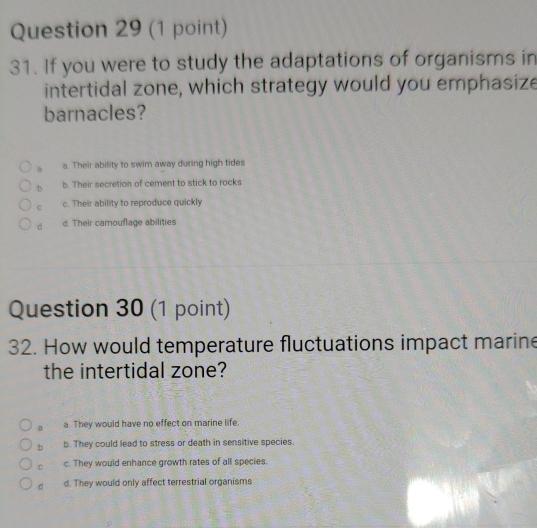 If you were to study the adaptations of organisms in
intertidal zone, which strategy would you emphasize
barnacles?
a a. Their ability to swim away during high tides
b b. Their secretion of cement to stick to rocks
C c. Their ability to reproduce quickly
d d. Their camouflage abilities
Question 30 (1 point)
32. How would temperature fluctuations impact marine
the intertidal zone?
a a. They would have no effect on marine life.
b b. They could lead to stress or death in sensitive species.
C c. They would enhance growth rates of all species.
d d. They would only affect terrestrial organisms