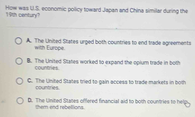 How was U.S. economic policy toward Japan and China similar during the
19th century?
A. The United States urged both countries to end trade agreements
with Europe.
B. The United States worked to expand the opium trade in both
countries.
C. The United States tried to gain access to trade markets in both
countries.
D. The United States offered financial aid to both countries to help
them end rebellions.