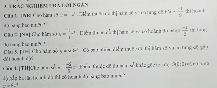 tRÁC nGHIỆM TRả lời ngản 
Câu 1. [NB] Cho hàm số y=-x^2. Điểm thuộc đồ thị hàm số và có tung độ bằng  (-1)/9  thì hoành 
độ bằng bao nhiêu? 
Câu 2. [NB] Cho hàm số y= 2/3 x^2. Điểm thuộc đồ thị hàm số và có hoành độ bằng  (-1)/2  thì tung 
độ bằng bao nhiêu? 
Câu 3. [TH] Cho hàm số y=sqrt(3)x^2. Có bao nhiêu điểm thuộc đồ thị hàm số và có tung độ gấp 
đội hoành độ? 
Câu 4. [TH]Cho hàm số y= (-2)/5 x^2.Điểm thuộc đồ thị hàm số khác gốc tọa độ O(0;0) và có tung 
độ gấp ba lần hoành độ thì có hoành độ bằng bao nhiêu?
y=8x^2