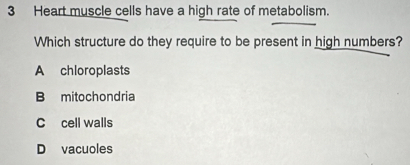 Heart muscle cells have a high rate of metabolism.
Which structure do they require to be present in high numbers?
A chloroplasts
B mitochondria
C cell walls
D vacuoles