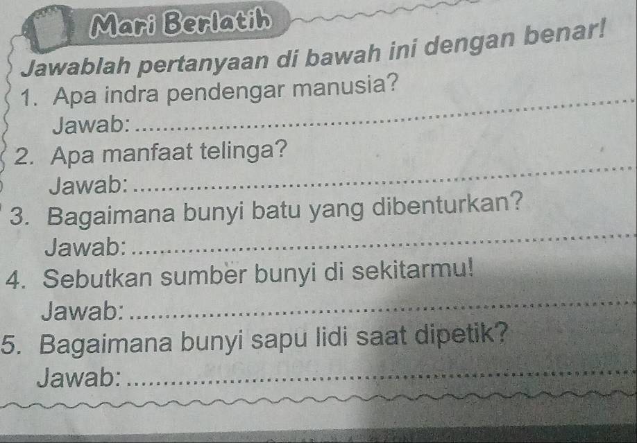 Mari Berlatih 
Jawablah pertanyaan di bawah ini dengan benar! 
_ 
1. Apa indra pendengar manusia? 
Jawab: 
2. Apa manfaat telinga? 
Jawab: 
_ 
3. Bagaimana bunyi batu yang dibenturkan? 
Jawab: 
_ 
_ 
4. Sebutkan sumber bunyi di sekitarmu! 
Jawab: 
5. Bagaimana bunyi sapu lidi saat dipetik? 
Jawab:_ 
_