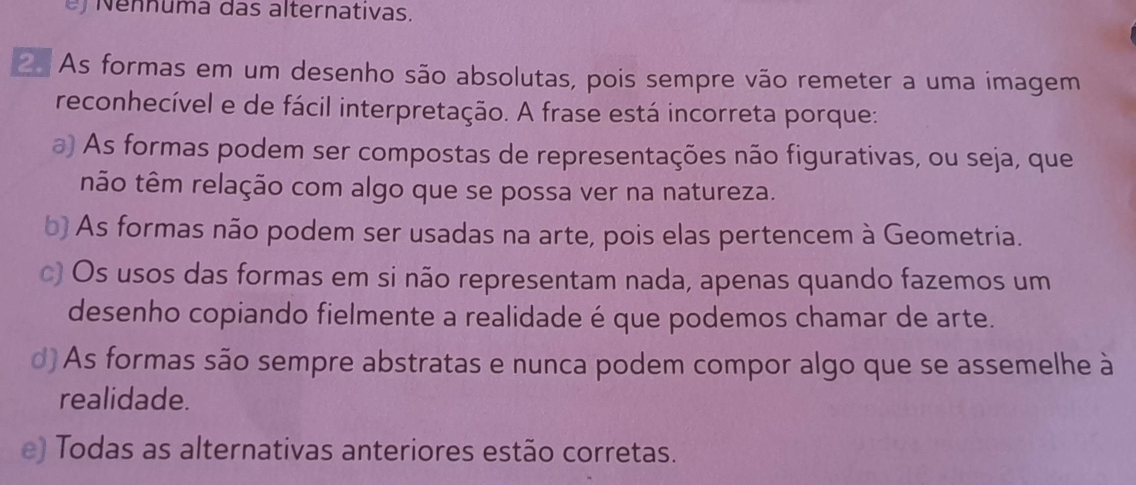 Nennuma das alternativas.
As formas em um desenho são absolutas, pois sempre vão remeter a uma imagem
reconhecível e de fácil interpretação. A frase está incorreta porque:
a) As formas podem ser compostas de representações não figurativas, ou seja, que
não têm relação com algo que se possa ver na natureza.
b) As formas não podem ser usadas na arte, pois elas pertencem à Geometria.
c) Os usos das formas em si não representam nada, apenas quando fazemos um
desenho copiando fielmente a realidade é que podemos chamar de arte.
d) As formas são sempre abstratas e nunca podem compor algo que se assemelhe à
realidade.
e) Todas as alternativas anteriores estão corretas.