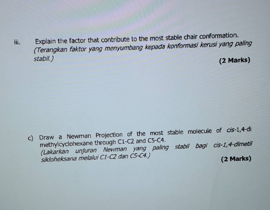 Explain the factor that contribute to the most stable chair conformation. 
(Terangkan faktor yang menyumbang kepada konformasi kerusi yang paling 
stabil.) (2 Marks) 
c) Draw a Newman Projection of the most stable molecule of c/s-1,4-di
methylcyclohexane through C1-C2 and C5-C4. 
(Lakarkan unjuran Newman yang paling stabil bagi cis -1, 4 -dimetil 
sikloheksana melalui C1-C2 dan C5-C4.) 
(2 Marks)