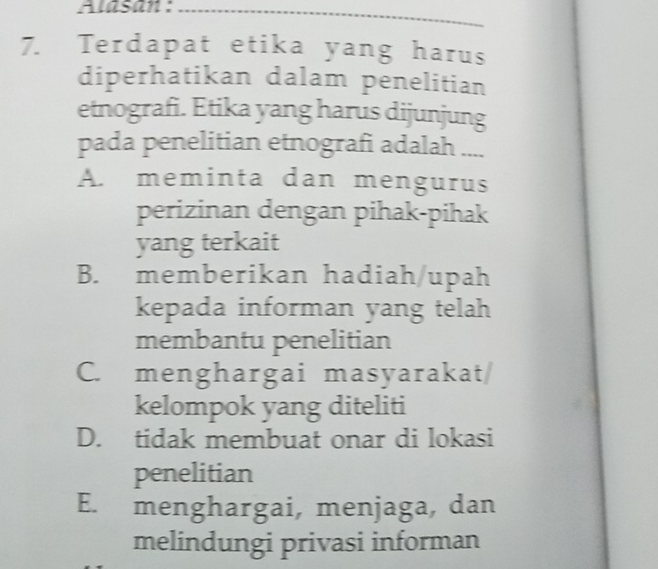 Alasan :_
7. Terdapat etika yang harus
diperhatikan dalam penelitian
etnografi. Etika yang harus dijunjung
pada penelitian etnografi adalah ....
A. meminta dan mengurus
perizinan dengan pihak-pihak
yang terkait
B. memberikan hadiah/upah
kepada informan yang telah
membantu penelitian
C. menghargai masyarakat/
kelompok yang diteliti
D. tidak membuat onar di lokasi
penelitian
E. menghargai, menjaga, dan
melindungi privasi informan