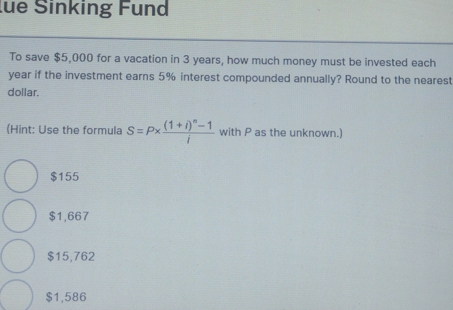 lüe Sinking Fund
To save $5,000 for a vacation in 3 years, how much money must be invested each
year if the investment earns 5% interest compounded annually? Round to the nearest
dollar.
(Hint: Use the formula S=P* frac (1+i)^n-1i with P as the unknown.)
$155
$1,667
$15,762
$1,586