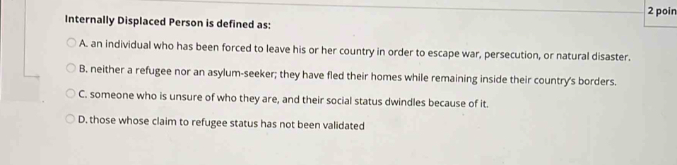 poin
Internally Displaced Person is defined as:
A. an individual who has been forced to leave his or her country in order to escape war, persecution, or natural disaster.
B. neither a refugee nor an asylum-seeker; they have fled their homes while remaining inside their country's borders.
C. someone who is unsure of who they are, and their social status dwindles because of it.
D. those whose claim to refugee status has not been validated