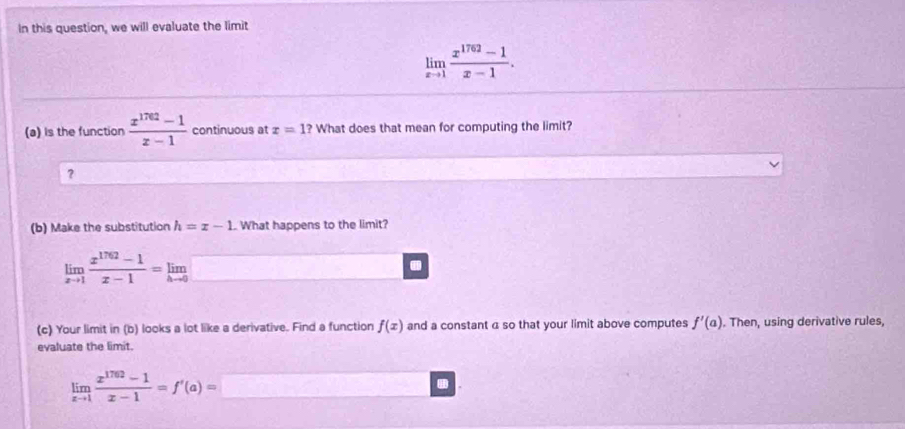 In this question, we will evaluate the limit
limlimits _xto 1 (x^(1762)-1)/x-1 . 
(a) is the function  (x^(1762)-1)/x-1  continuous at x=1? What does that mean for computing the limit? 
? 
(b) Make the substitution h=x-1.. What happens to the limit?
limlimits _xto 1 (x^(1762)-1)/x-1 =limlimits _hto 0. 
(c) Your limit in (b) looks a lot like a derivative. Find a function f(x) and a constant a so that your limit above computes f'(a). Then, using derivative rules, 
evaluate the limit.
limlimits _xto 1 (x^(1762)-1)/x-1 =f'(a)=□ □ □ □