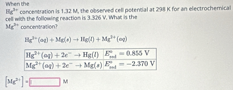 When the
Hg^(2+) concentration is 1.32 M, the observed cell potential at 298 K for an electrochemical
cell with the following reaction is 3.326 V. What is the
Mg^(2+) concentration?
Hg^(2+)(aq)+Mg(s)to Hg(l)+Mg^(2+)(aq)
[Mg^(2+)]=□ M