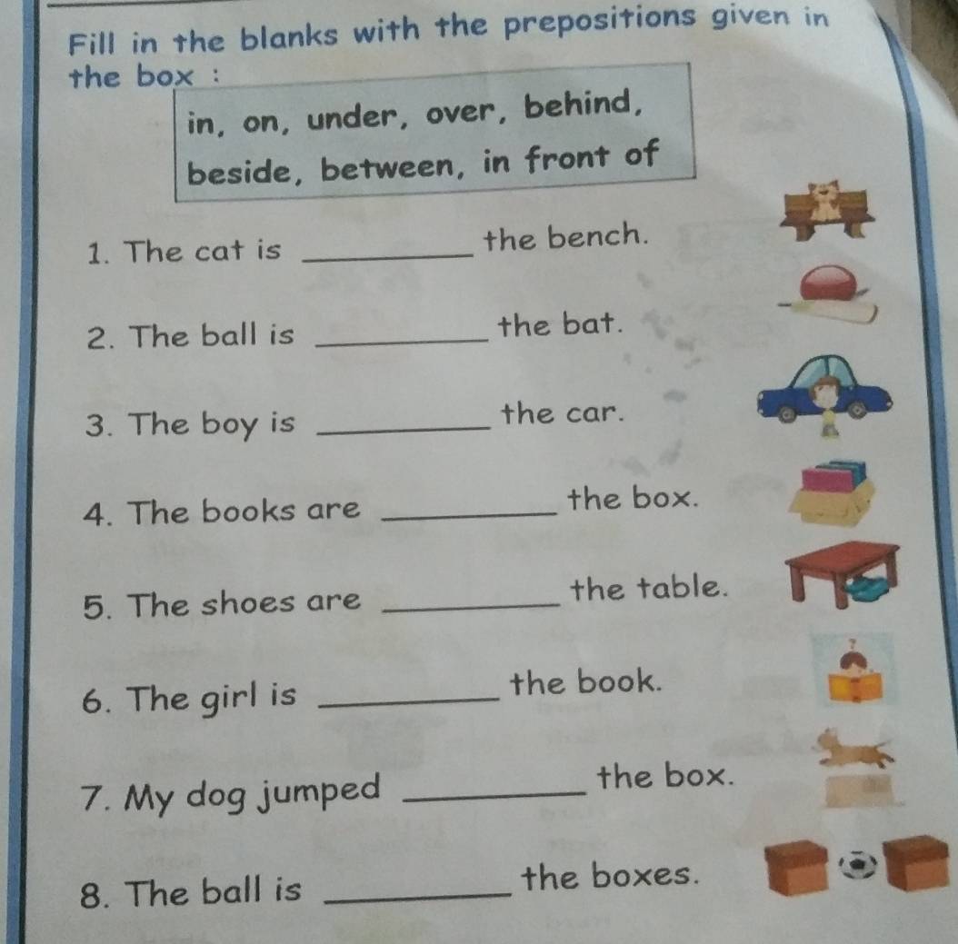 Fill in the blanks with the prepositions given in 
the box : 
in, on, under, over, behind, 
beside, between, in front of 
1. The cat is _the bench. 
2. The ball is _the bat. 
3. The boy is_ 
the car. 
4. The books are _the box. 
5. The shoes are _the table. 
6. The girl is_ 
the book. 
7. My dog jumped_ 
the box. 
8. The ball is _the boxes.