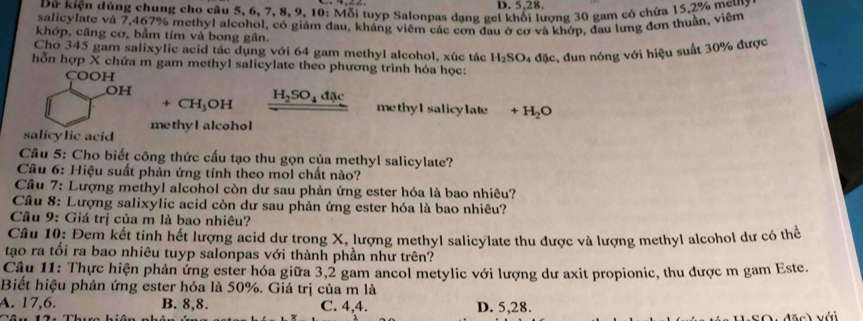 D. 5,28.
Dữ kiện dùng chung cho câu 5, 6, 7, 8, 9, 10: Mỗi tuyp Salonpas dạng gei khối lượng 30 gam có chứa 15,2% mẹtny
salicylate và 7,467% methyl alcohol, có giảm đau, kháng viêm các cơn đau ở cơ và khớp, đau lưng đơn thuần, viêm
khớp, căng cơ, bầm tím và bong gân.
Cho 345 gam salixylic acid tác dụng với 64 gam methyl alcohol, xúc tác H_2SO_4 đặc, đun nóng với hiệu suất 30% được
hỗn hợp X chứa m gam methyl salicylate theo phương trình hóa học:
COOH
OH
H_2SO_4dac
+CH_3OH methyl salicylate +H_2O
salicylic acid methyl alcohol
Cầu 5: Cho biết công thức cấu tạo thu gọn của methyl salicylate?
Câu 6: Hiệu suất phản ứng tính theo mol chất nào?
Cầu 7: Lượng methyl alcohol còn dư sau phản ứng ester hóa là bao nhiêu?
Câu 8: Lượng salixylic acid còn dư sau phản ứng ester hóa là bao nhiêu?
Câu 9: Giá trị của m là bao nhiêu?
Câu 10: Đem kết tinh hết lượng acid dư trong X, lượng methyl salicylate thu được và lượng methyl alcohol dư có thể
tạo ra tối ra bao nhiêu tuyp salonpas với thành phần như trên?
Câu 11: Thực hiện phản ứng ester hóa giữa 3,2 gam ancol metylic với lượng dư axit propionic, thu được m gam Este.
Biết hiệu phản ứng ester hóa là 50%. Giá trị của m là
A. 17,6. B. 8,8. C. 4,4. D. 5,28.
S O   đặ c )  với