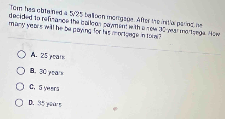 Tom has obtained a 5/25 balloon mortgage. After the initial period, he
decided to refinance the balloon payment with a new 30-year mortgage. How
many years will he be paying for his mortgage in total?
A. 25 years
B. 30 years
C. 5 years
D. 35 years