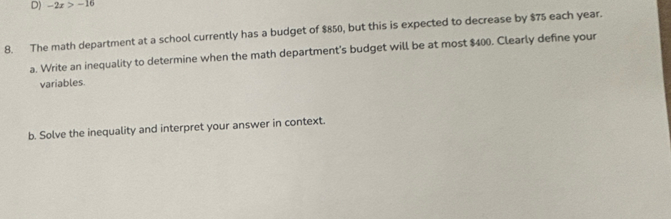 -2x>-16
8. The math department at a school currently has a budget of $850, but this is expected to decrease by $75 each year. 
a. Write an inequality to determine when the math department's budget will be at most $400. Clearly define your 
variables. 
b. Solve the inequality and interpret your answer in context.