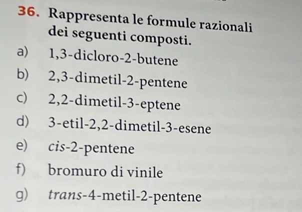 Rappresenta le formule razionali 
dei seguenti composti. 
a) 1, 3 -dicloro -2 -butene 
b) 2, 3 -dimetil -2 -pentene 
c) 2, 2 -dimetil -3 -eptene 
d) 3 -etil -2, 2 -dimetil -3 -esene 
e) cis -2 -pentene 
f) bromuro di vinile 
g) trans -4 -metil -2 -pentene