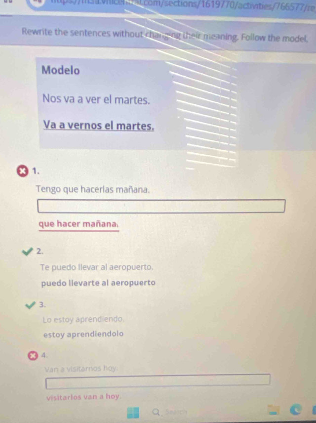 m/sections/1619770/activities/766577/re 
Rewrite the sentences without changing their meaning. Follow the model, 
Modelo 
Nos va a ver el martes. 
Va a vernos el martes. 
× 1. 
Tengo que hacerlas mañana. 
que hacer mañana, 
2. 
Te puedo llevar al aeropuerto. 
puedo llevarte al aeropuerto 
3. 
Lo estoy aprendiendo. 
estoy aprendiendolo 
4. 
Van a visitarnos hoy. 
visitarlos van a hoy. 
Q.5ma1cy