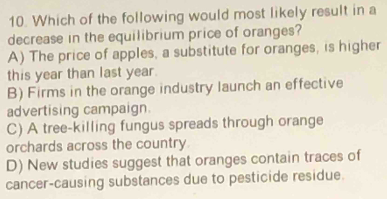 Which of the following would most likely result in a
decrease in the equilibrium price of oranges?
A) The price of apples, a substitute for oranges, is higher
this year than last year.
B) Firms in the orange industry launch an effective
advertising campaign.
C) A tree-killing fungus spreads through orange
orchards across the country
D) New studies suggest that oranges contain traces of
cancer-causing substances due to pesticide residue.