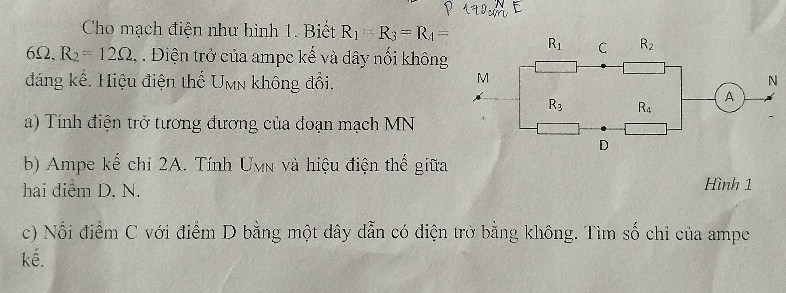 Cho mạch điện như hình 1. Biết R_1=R_3=R_4=
6Ω, R_2=12Omega , . Điện trở của ampe kế và dây nối không
đáng kể. Hiệu điện thế Umn không đổi.
a) Tính điện trở tương đương của đoạn mạch MN
b) Ampe kế chỉ 2A. Tính Umn và hiệu điện thế giữa
hai điểm D, N.
Hình 1
c) Nối điểm C với điểm D bằng một dây dẫn có điện trở bằng không. Tìm số chi của ampe
kế.