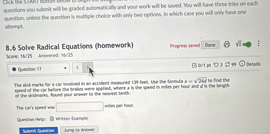 Click the START Button below to be r 
questions you submit will be graded automatically and your work will be saved. You will have three tries on each 
question, unless the question is multiple choice with only two options, in which case you will only have one 
attempt. 
8.6 Solve Radical Equations (homework) Progress saved Done sqrt(0) 
Score: 16/25 Answered: 16/25 
Question 17 ) B 0/1 pt つ 3 % 99 O Details 
< 
The skid marks for a car involved in an accident measured  139 feet. Use the formula s=sqrt(24d) to find the 
speed of the car before the brakes were applied, where 8 is the speed in miles per hour and à is the length 
of the skidmarks. Round your answer to the nearest tenth. 
The car's speed was □ mile es per hour. 
Question Help: = Written Example 
Submit Question Jump to Answer