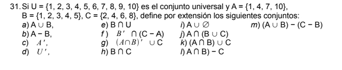 Si U= 1,2,3,4,5,6,7,8,9,10 es el conjunto universal y A= 1,4,7,10 ,
B= 1,2,3,4,5 , C= 2,4,6,8 , define por extensión los siguientes conjuntos: 
a) A∪ B, e) B∩ U 1) A∪ varnothing m) (A∪ B)-(C-B)
b) A-B, f ) B'∩ (C-A) j) A∩ (B∪ C)
c) A', g) (A∩ B)'∪ C k) (A∩ B)∪ C
d) U', h) B∩ C 1) A∩ B)-C