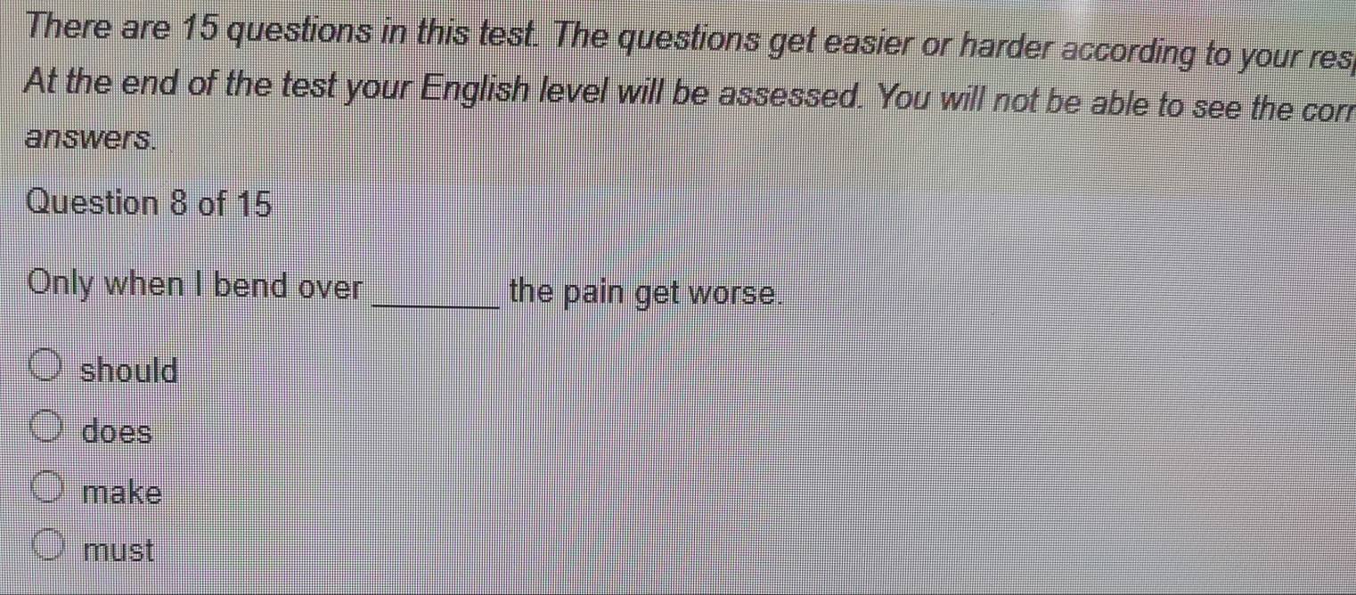 There are 15 questions in this test. The questions get easier or harder according to your res 
At the end of the test your English level will be assessed. You will not be able to see the corr 
answers. 
Question 8 of 15 
Only when I bend over _the pain get worse. 
should 
does 
make 
must