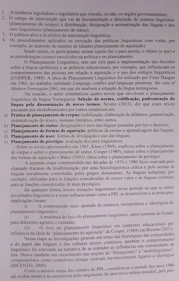 A instância legisladora e reguladora que vincula, ou não, os órgãos governamentais;
2. O campo de intervenção que vai da documentação e descrição do sistema linguístico
(planejamento de corpus) à distribuição, designação e normatização das línguas e dos
usos linguísticos (planejamento de status);
3. O público-alvo e os efcitos da intervenção linguística;
4. Os procedimentos aplicados na execução das políticas linguísticas com vistas, por
exemplo, ao aumento do número de falantes planejamento de aquisição).
Sendo assim, os participantes seriam (quem faz e para quem), o objeto (o que) e
as metodologias (como) envolvidos na política e no planejamento.
O Planejamento Linguístico, tem um viés para a implementação das decisões
sobre a língua (políticas) e as políticas educacionais, por exemplo, que influenciam os
comportamentos das pessoas em relação à aquisição e o uso dos códigos linguísticos
(COOPER, 1989). A ideia de Planejamento Linguístico foi utilizado por Einer Haugen
em 1961, no trabalho intitulado Language conflict and language planning: the case of
Modern Norwegian,1961, em que ele analisou a situação da língua norueguesa.
Na ocasião, o autor sistematizou quatro níveis que envolvem o planejamento
linguístico da língua Norueguesa: Seleção da norma, codificação, padronização da
língua pela disseminação de novos termos. Severo (2013), diz que esses níveis
passaram por desdobramentos por outros estudiosos em:
a) Prática de planejamento de corpus: codificação, elaboração de alfabetos, gramatização,
sistematização do léxico, manuais literários, entre outros.
b) Planejamento de status: designações e usos das línguas pautadas por leis e decretos;
c) Planejamento de formas de aquisição: políticas de ensino e aprendizagem das línguas;
d) Planejamento de usos: formas de divulgação e uso das línguas;
e) Planejamento de prestígio: avaliação dos usos linguísticos.
Sobre os níveis apresentados em 1961, Kloss (1969), explicou sobre o planejamento
de corpus e sobre o planejamento de status, Cooper (1989), tratou sobre o planejamento
das formas de aquisição e Baker (2003), falou sobre o planejamento de prestígio.
A segunda etapa compreendida nas décadas de 1970 e 1980 ficou marcada pelo
chamado fracasso da modernização, por uma Sociolinguística crítica e pelo acesso às
línguas socialmente controladas pelos grupos dominantes. As línguas indígenas, por
exemplo, utilizadas para as funções consideradas de menor valor e as línguas coloniais
para as funções consideradas de mais prestígios.
De qualquer forma, houve situações importantes nesse período no que se refere
aos estudos linguísticos e esses influenciaram como a PPL se desenvolveu e as principais
implicações foram:
i) A compreensão mais apurada da natureza sociopolítica e ideológica do
planejamento linguístico;
ii) A mudança do foco do planejamento linguístico, antes somente do Estado
para diferentes agentes e camadas;
iii) O foco no planejamento linguístico em contextos educacionais por
influência da idcia de “planejamento de aquisição” de Cooper, (1969) em Ricento (2013).
Nessa etapa as investigações giraram em torno das hierarquias das comunidades
e do papel das línguas e das culturas nesses contextos, também o comportamento
linguístico foi relevante na tentativa de se entender as influências nas comunidades de
fala. Houve também um crescimento nas noções de “bilinguismo” e “multilinguismo”,
compreendidos como complexos porque estavam inevitavelmente ligados a ideologias
(RICENTO, 2000).
Como a terceira etapa dos estudos de PPL, considera-se a metade dos anos 1980
até os dias atuais e se caracteriza pelo surgimento de uma nova ordem mundial, pelo pós-