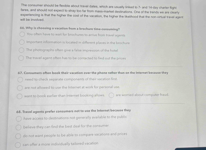 The consumer should be flexible about travel dates, which are usually linked to 7 - and 14-day charter flight
fares, and should not expect to stray too far from mass-market destinations. One of the trends we are clearly
experiencing is that the higher the cost of the vacation, the higher the likelihood that the non-virtual travel agent
will be involved.
66. Why is choosing a vacation from a brochure time-consuming?
You often have to wait for brochures to arrive from travel agents
Important information is located in different places in the brochure
The photographs often give a false impression of the hotel
The travel agent often has to be contacted to find out the prices
67. Consumers often book their vacation over the phone rather than on the Internet because they
need to check separate components of their vacation first.
are not allowed to use the Internet at work for personal use.
want to book earlier than Internet booking allows. are worried about computer fraud.
68. Travel agents prefer consumers not to use the Internet because they
have access to destinations not generally available to the public
believe they can find the best deal for the consumer
do not want people to be able to compare vacations and prices
can offer a more individually tailored vacation