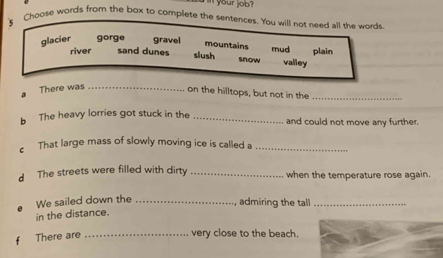 in your job?
s Choose words from the box to complete the sentences. You will not need all the words
glacier gorge gravel mountains mud plain
river sand dunes slush snow valley
a There was_
on the hilltops, but not in the_
b The heavy lorries got stuck in the _and could not move any further.
c That large mass of slowly moving ice is called a_
d The streets were filled with dirty _when the temperature rose again.
We sailed down the_
admiring the tall_
in the distance.
There are_
very close to the beach.