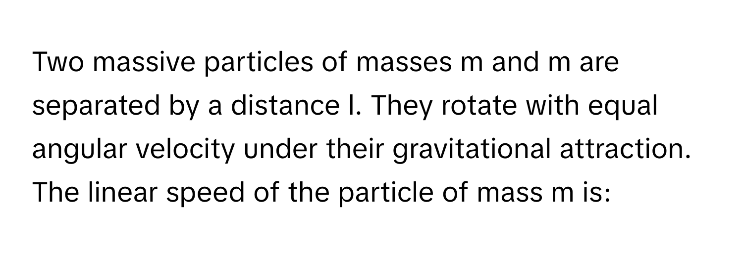 Two massive particles of masses m and m are separated by a distance l. They rotate with equal angular velocity under their gravitational attraction. The linear speed of the particle of mass m is: