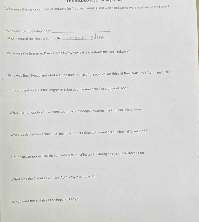THE GILDED AGE Stuay Gun 
Who were the major captains of industry (or "robber barons"), and which industries were each associated with? 
Who invented the telephone?_ 
Who invented the electric light bulb?_ 
What was the Bessemer Process wand why/how did it transform the steel industry? 
Who was Boss Tweed and what was the importance of the political machine at New York City's Tammany Hall? 
Compare and contrast the Knights of Labor and the American Federation of Labor. 
What are monopolies? Give some example of monopolies during the Industrial Revolution. 
What is Laissez-faire economics and how does it relate to the American Industrial Revolution? 
Define urbanization. Explain how urbanization affected life during the Industrial Revolution. 
What was the Chinese Exclusion Act? Why was it passed? 
What were the beliefs of the Populist Party?