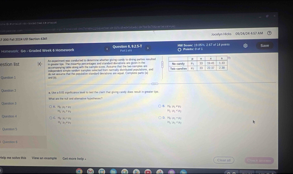 m=- Do F omewoll - Ga - Graded :Yeek 6 F omewor
pe l on r qmomes d) esp;home;;or d=676948622&question d=1&flushed=false&c;d=7885670&centerwin=yes
T 200 Fall 2024 US1 Section 6361 Jocelyn Hicks 09/24/24 4:57 AM
Homework: Go - Graded Week 6 Homework Question 6, 9.2.5-T Part 1 of 6 HW Score: 19.05%, 2.67 of 14 points Save
Points: 0 of 1
An experiment was conducted to determine whether giving candy to dining parties resulted
estion list in greater tips. The mean tip percentages and standard deviations are given in the 
accompanying table along with the sample sizes. Assume that the two samples are 
independent simple random samples selected from normally distributed populations, and
do not assume that the population standard deviations are equal. Complete parts (a)
Question 1 and (b)
Questian 2 a. Use a 0.01 significance level to test the claim that giving candy does result in greater tips.
What are the null and alternative hypotheses?
Question 3
A. H_0:mu _1=mu _2 B. H_0:mu _1!= mu _2
H_1:mu _1>mu _2
H_1:mu _1
Question 4
D. H_0:mu _1=mu _2
C. H_0:mu _1=mu _2 H_1:mu _1
H_1:mu _1!= mu _2
Question 5
Question 6
Help me solve this View an example Get more help - Clear all Check ans w