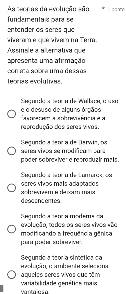 As teorias da evolução são 1 ponto
fundamentais para se
entender os seres que
viveram e que vivem na Terra.
Assinale a alternativa que
apresenta uma afirmação
correta sobre uma dessas
teorias evolutivas.
Segundo a teoria de Wallace, o uso
e o desuso de alguns órgãos
favorecem a sobrevivência e a
reprodução dos seres vivos.
Segundo a teoria de Darwin, os
seres vivos se modificam para
poder sobreviver e reproduzir mais.
Segundo a teoria de Lamarck, os
seres vivos mais adaptados
sobrevivem e deixam mais
descendentes.
Segundo a teoria moderna da
evolução, todos os seres vivos vão
modificando a frequência gênica
para poder sobreviver.
Segundo a teoria sintética da
evolução, o ambiente seleciona
aqueles seres vivos que têm
variabilidade genética mais
vantaiosa.