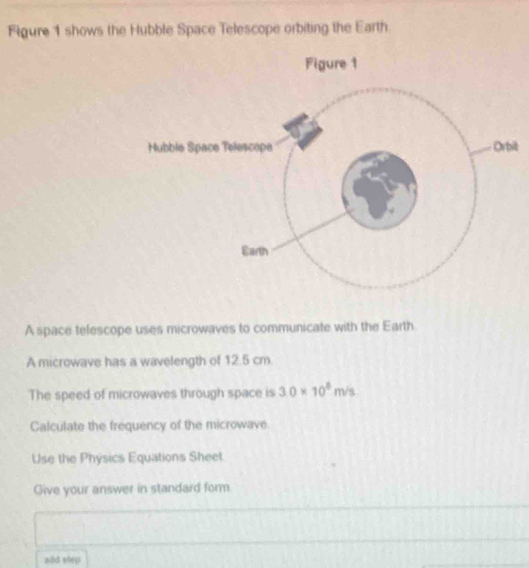 Figure 1 shows the Hubble Space Telescope orbiting the Earth. 
t 
A space telescope uses microwaves to communicate with the Earth 
A microwave has a wavelength of 12.5 cm. 
The speed of microwaves through space is 3.0* 10^8m/s
Calculate the frequency of the microwave 
Use the Physics Equations Sheet 
Give your answer in standard form 
add step