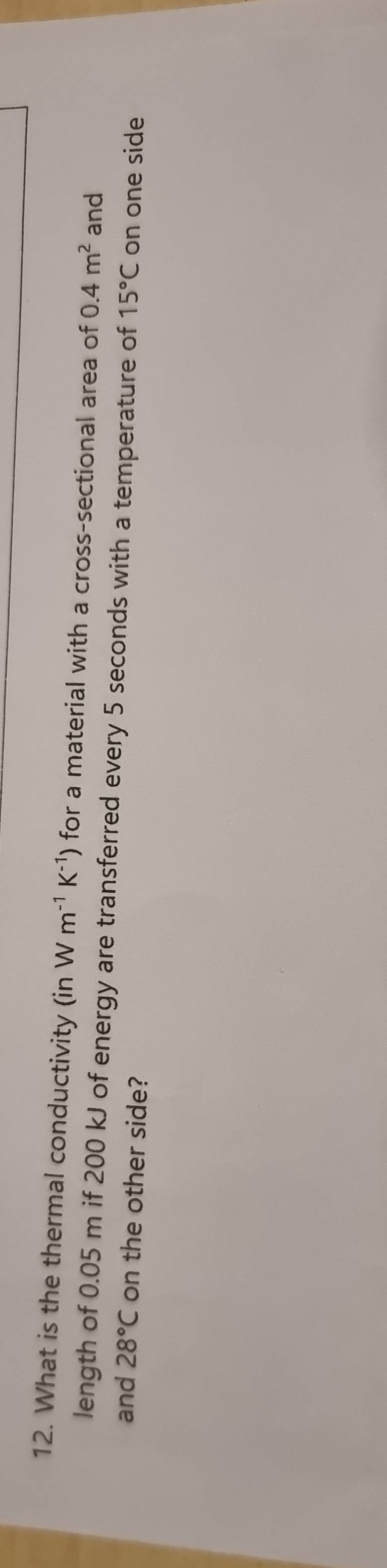 What is the thermal conductivity (in Wm^(-1)K^(-1)) for a material with a cross-sectional area of 0.4m^2 and 
length of 0.05 m if 200 kJ of energy are transferred every 5 seconds with a temperature of 15°C on one side 
and 28°C on the other side?