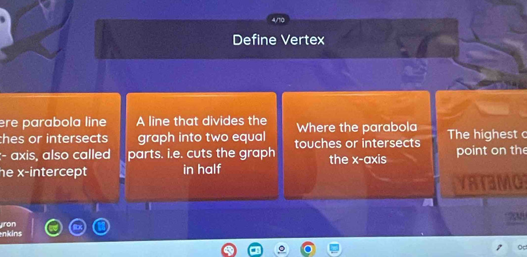 4/10 
Define Vertex 
ère parabola line A line that divides the Where the parabola 
thes or intersects graph into two equal touches or intersects The highest c 
:- axis, also called parts. i.e. cuts the graph point on the 
the x-axis 
he x-intercept in half 
YRTaMO 
ron 708 
nkins 
Oc