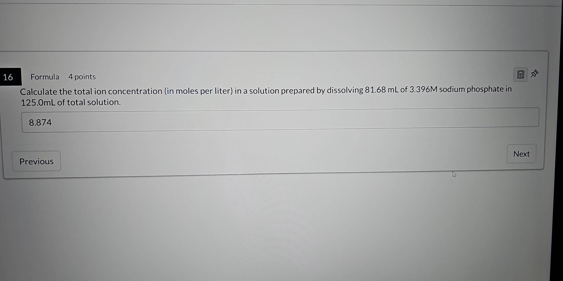 Formula 4 points
Calculate the total ion concentration (in moles per liter) in a solution prepared by dissolving 81.68 mL of 3.396M sodium phosphate in
125.0mL of total solution.
8.874
Next
Previous