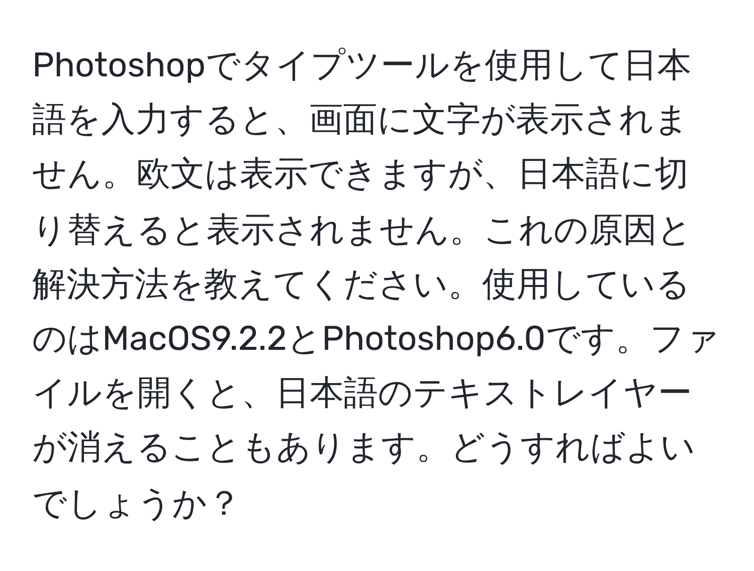 Photoshopでタイプツールを使用して日本語を入力すると、画面に文字が表示されません。欧文は表示できますが、日本語に切り替えると表示されません。これの原因と解決方法を教えてください。使用しているのはMacOS9.2.2とPhotoshop6.0です。ファイルを開くと、日本語のテキストレイヤーが消えることもあります。どうすればよいでしょうか？