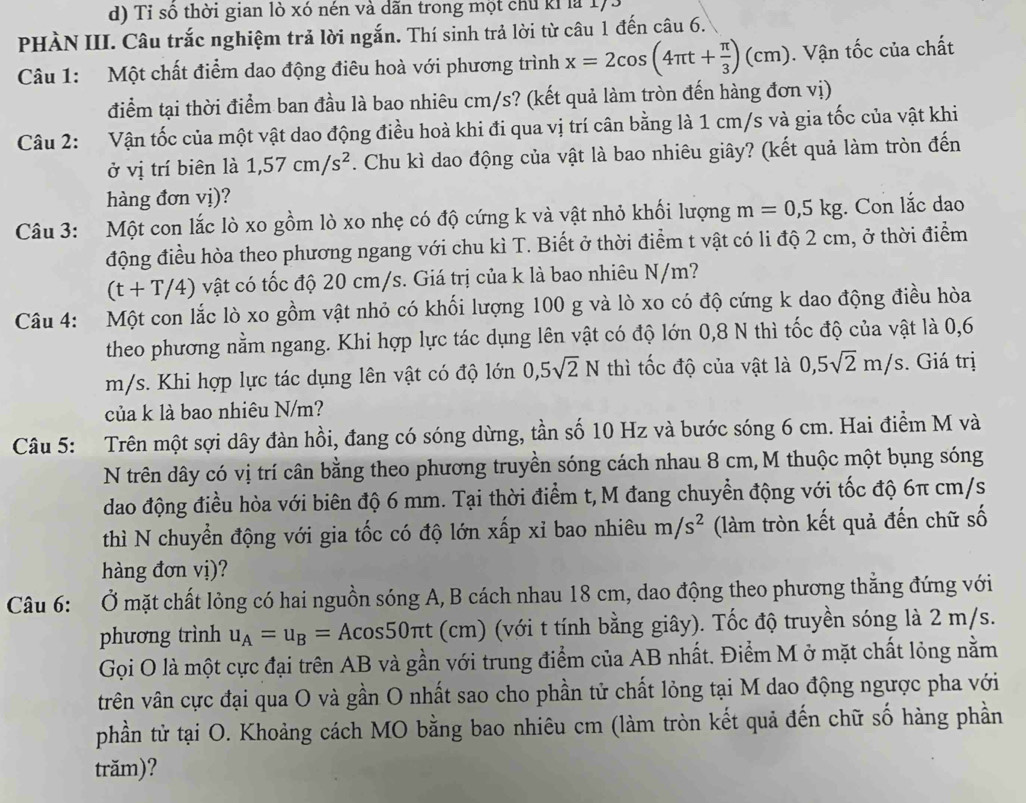 Tỉ số thời gian lò xó nén và dãn trong một chủ kỉ là 1)
PHÀN III. Câu trắc nghiệm trả lời ngắn. Thí sinh trả lời từ câu 1 đến câu 6.
Câu 1: Một chất điểm dao động điêu hoà với phương trình x=2cos (4π t+ π /3 )(cm). Vận tốc của chất
điểm tại thời điểm ban đầu là bao nhiêu cm/s? (kết quả làm tròn đến hàng đơn vị)
Câu 2: Vận tốc của một vật dao động điều hoà khi đi qua vị trí cân bằng là 1 cm/s và gia tốc của vật khi
ở vị trí biên là 1,57cm/s^2. Chu kì dao động của vật là bao nhiêu giây? (kết quả làm tròn đến
hàng đơn vị)?
Câu 3: Một con lắc lò xo gồm lò xo nhẹ có độ cứng k và vật nhỏ khổi lượng m=0,5kg Con lắc dạao
động điều hòa theo phương ngang với chu kì T. Biết ở thời điểm t vật có li độ 2 cm, ở thời điểm
(t+T/4) vật có tốc độ 20 cm/s. Giá trị của k là bao nhiêu N/m?
Câu 4: Một con lắc lò xo gồm vật nhỏ có khối lượng 100 g và lò xo có độ cứng k dao động điều hòa
theo phương nằm ngang. Khi hợp lực tác dụng lên vật có độ lớn 0,8 N thì tốc độ của vật là 0,6
m/s. Khi hợp lực tác dụng lên vật có độ lớn 0,5sqrt(2)N thì tốc độ của vật là 0,5sqrt(2)m/s. Giá trị
của k là bao nhiêu N/m?
Câu 5: Trên một sợi dây đàn hồi, đang có sóng dừng, tần số 10 Hz và bước sóng 6 cm. Hai điểm M và
N trên dây có vị trí cân bằng theo phương truyền sóng cách nhau 8 cm,M thuộc một bụng sóng
dao động điều hòa với biên độ 6 mm. Tại thời điểm t,M đang chuyển động với tốc độ 6π cm/s
thì N chuyển động với gia tốc có độ lớn xấp xỉ bao nhiêu m/s^2 (làm tròn kết quả đến chữ số
hàng đơn vị)?
Câu 6: Ở mặt chất lỏng có hai nguồn sóng A, B cách nhau 18 cm, dao động theo phương thẳng đứng với
phương trình u_A=u_B=Acos 50π t (cm) (với t tính bằng giây). Tốc độ truyền sóng là 2 m/s.
Gọi O là một cực đại trên AB và gần với trung điểm của AB nhất. Điểm M ở mặt chất lỏng nằm
vrên vân cực đại qua O và gần O nhất sao cho phần tử chất lỏng tại M dao động ngược pha với
phần tử tại O. Khoảng cách MO bằng bao nhiêu cm (làm tròn kết quả đến chữ số hàng phần
trăm)?