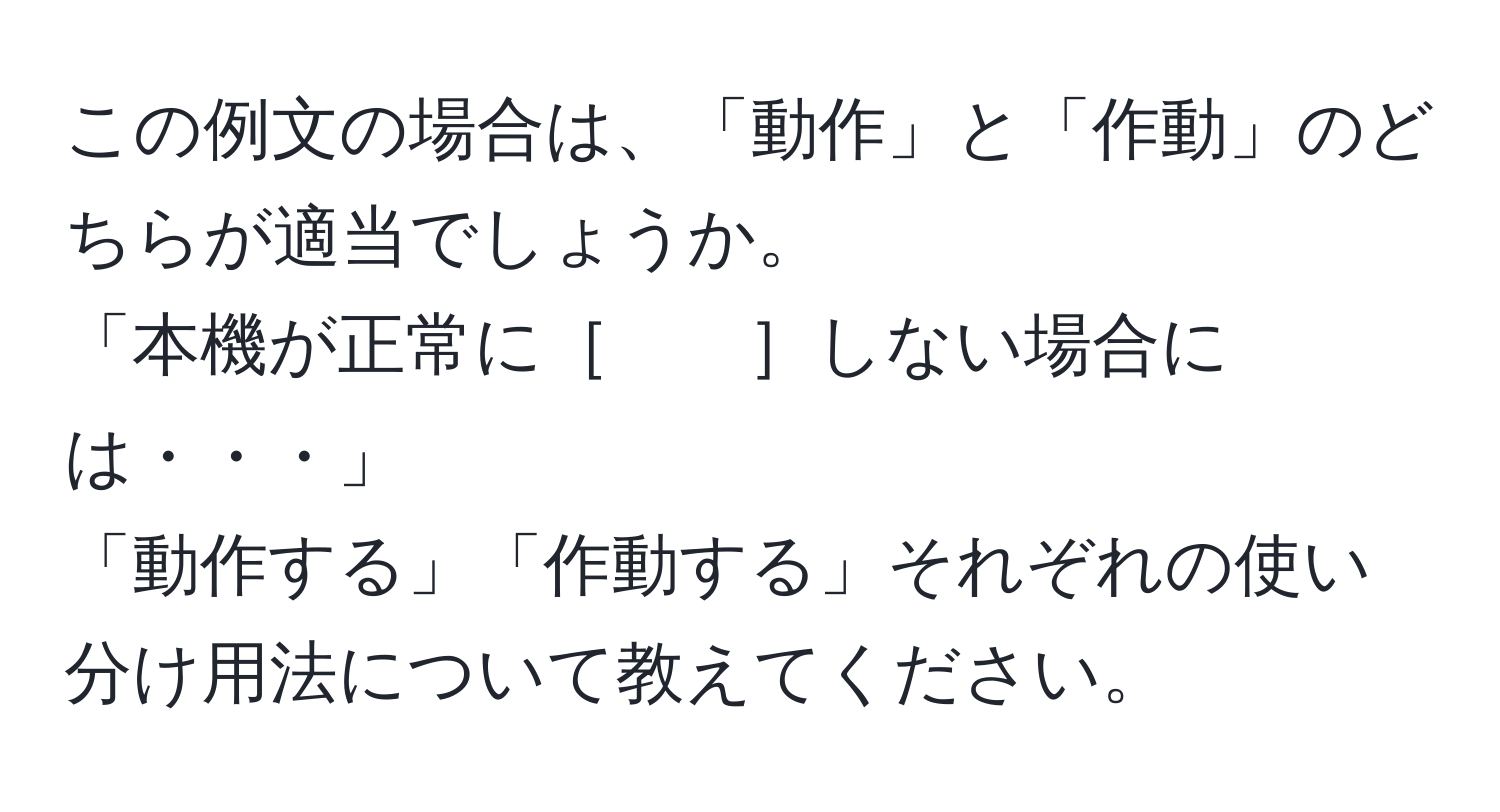 この例文の場合は、「動作」と「作動」のどちらが適当でしょうか。  
「本機が正常に［　　］しない場合には・・・」  
「動作する」「作動する」それぞれの使い分け用法について教えてください。