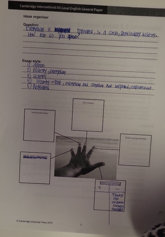 Cambridge International AS Level English General Paper 
Ideas organiser 
Question: 
_ 
_ 
_ 
_ 
_ 
Essay style: 
_ 
_ 
_ 
_ 
_ 
Exvinmes 
Social ilationships 
Polities and goveramest 
Science and technolng 
+ 
@ Cambridge University Press 2018 2