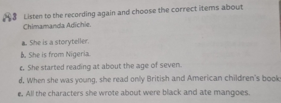 1 3 Listen to the recording again and choose the correct items about
Chimamanda Adichie.
a. She is a storyteller.
b. She is from Nigeria.
c. She started reading at about the age of seven.
d. When she was young, she read only British and American children's book
e. All the characters she wrote about were black and ate mangoes.