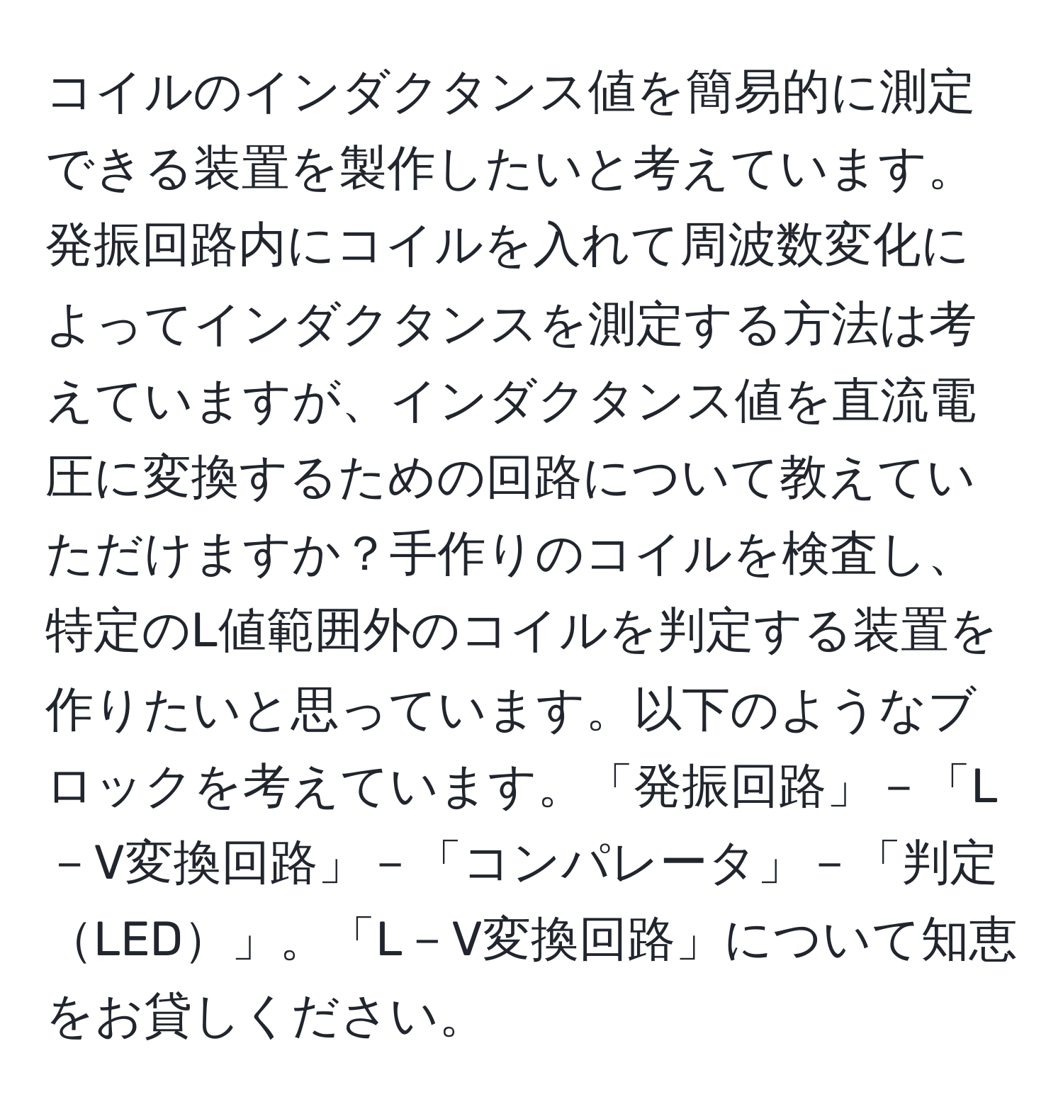 コイルのインダクタンス値を簡易的に測定できる装置を製作したいと考えています。発振回路内にコイルを入れて周波数変化によってインダクタンスを測定する方法は考えていますが、インダクタンス値を直流電圧に変換するための回路について教えていただけますか？手作りのコイルを検査し、特定のL値範囲外のコイルを判定する装置を作りたいと思っています。以下のようなブロックを考えています。「発振回路」－「L－V変換回路」－「コンパレータ」－「判定LED」。「L－V変換回路」について知恵をお貸しください。