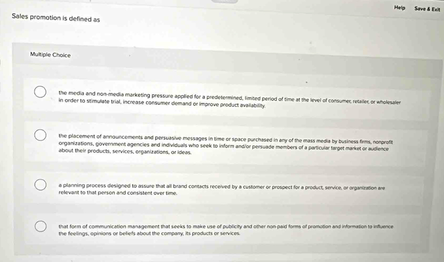 Help Save & Exit
Sales promotion is defined as
Multiple Choice
the media and non-media marketing pressure applied for a predetermined, limited period of time at the level of consumer, retailer, or wholesaler
in order to stimulate trial, increase consumer demand or improve product availability.
the placement of announcements and persuasive messages in time or space purchased in any of the mass media by business firms, nonprofit
organizations, government agencies and individuals who seek to inform and/or persuade members of a particular farget market or audience
about their products, services, organizations, or ideas.
a planning process designed to assure that all brand contacts received by a customer or prospect for a product, service, or organization are
relevant to that person and consistent over time.
that form of communication management that seeks to make use of publicity and other non-paid forms of promotion and information to influence
the feelings, opinions or beliefs about the company, its products or services.