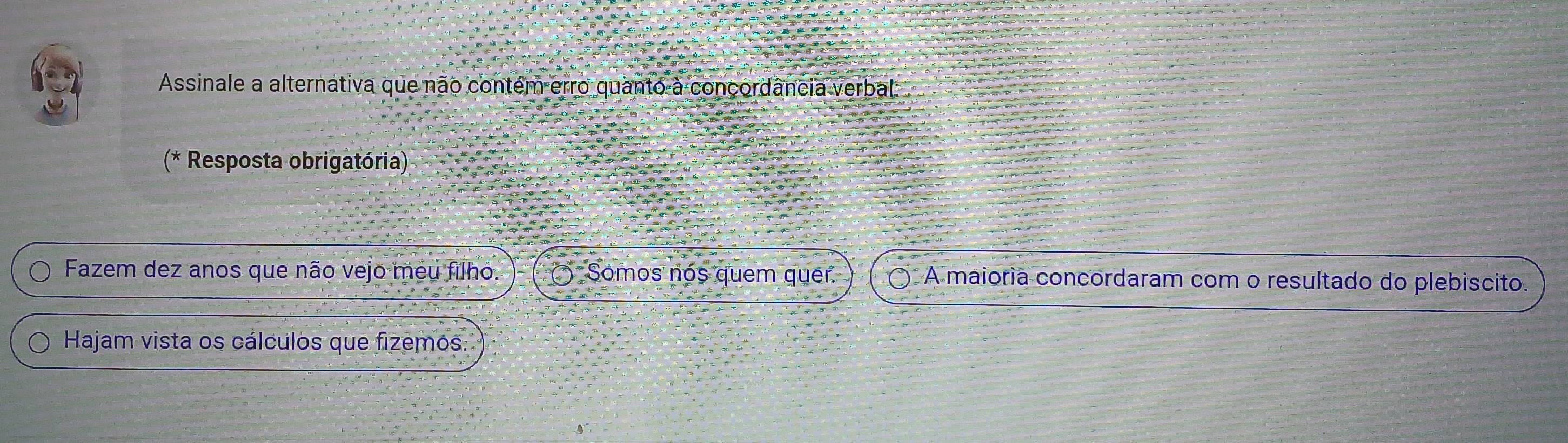 Assinale a alternativa que não contém erro quanto à concordância verbal: 
(* Resposta obrigatória) 
Fazem dez anos que não vejo meu filho: Somos nós quem quer. A maioria concordaram com o resultado do plebiscito. 
Hajam vista os cálculos que fizemos.