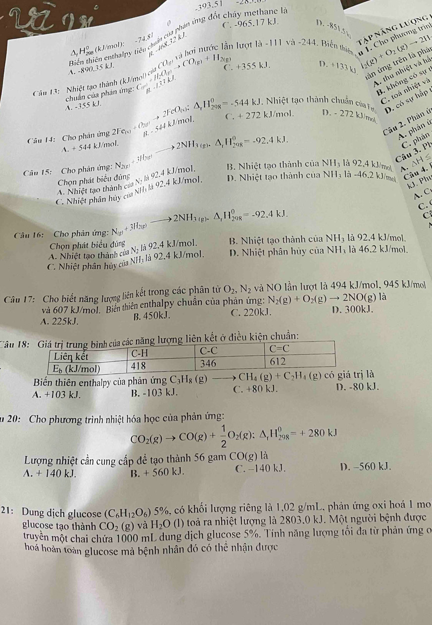 -393.5
0
C. -965.17 kJ. D. -85)
nập năng lượng
8.-48._ 7 ân lượt |a-1|1va-244 Biến thiên T. Cho phương trin
A. -890,35 kJ. Biến thiên enthalpy tiêu chuẩn của phản ứng đốt cháy methane  
A  Hg (kJ/mol): −74.8 kJ
ản ứng trên là phả
Cân 13: Nhiệt tạo thành (kJ/ beginarrayr C_(g^+)H_2O_(g)to CO_(g)+H_2(g) B_.(g) C. +355kJ D. +133k I_2(g)+O_2(g)to 2H_2
A thu nhiệt và hấ
B. không có sự
A. -355 kJ. chuẩn của phản ứng:
hi   t t  nh chu củ Fe
C. toả nhiệt và
Câu 2. Phản ú D. có sự hấp
Cầu 14: Cho phản ứng 2Fe_(s)+O_2(g)to 2FeO_(s):△ _rH_(29,8)^0=-544kJ -544kJ/mol. C +2721 kJ/mol. D. - 272kJ
/mol
A. phản ú
to 2NH_3(g).△ _rH_(298)^0=-92.4kJ.
Câu 3. Ph C. phản
A. + 544 kJ/mol.
Câu 15:  Cho phản ứng: N_2(g)+ 3H2(g)
Chọn phát biểu đúng 1N_2 L 92.4kJ l/mol. B. Nhiệt tạo thành của NH_3 là 92,4 kJ/mo| . ΔH ≤
C. Nhiệt phân hủy của NHị là 92.4 k.J/mol. D. Nhiệt tạo thành của N  H_3 là -46.2 kJ/mol
Câu 4. 
A. Nhiệt tạo thành cử
kJ. Phu
A. C
Câu 16:   Cho phản ứng: N_(g)+3H_2(g) to 2NH_3(g).△ _rH_(298)^0=-92.4kJ.
C. 
C
Chọn phát biểu đúng
A. Nhiệt tạo thành của N_2 là 92.4 kJ/mol. B. Nhiệt tạo thành của NH_3 là 92.4 kJ/mol.
C. Nhiệt phân hủy của NH: là 92.4 kJ/mol. D. Nhiệt phân hủy của NH₃ là 46.2 kJ/mol.
Câu 17: Cho biết năng lượng liên kết trong các phân tử O_2,N_2 và NO lần lượt là 494 kJ/mol, 945 kJ/mol
và 607 kJ/mol. Biến thiên enthalpy chuẩn của phản ứng: N_2(g)+O_2(g)to 2NO(g)la
A. 225kJ. B. 450kJ. C. 220kJ.
D. 300kJ.
Câu 1ng lượng liên kết ở điều kiện chuẩn:
Biến thiên enthalpy của phản ứng C_3H_8(g)to CH_4(g)+C_2H_4(g) ị là
A. +103 kJ. B. -103 kJ. C. +80 kJ. D. -80 kJ.
u 20: Cho phương trình nhiệt hóa học của phản ứng:
CO_2(g)to CO(g)+ 1/2 O_2(g):△ _rH_(298)^0=+280kJ
Lượng nhiệt cần cung cấp để tạo thành 56 gam CO(g) là
A. + 140 kJ. B. + 560 kJ. C. -140 kJ. D. -560 kJ.
21: Dung dịch glucose (C_6H_12O_6)5% , có khối lượng riêng là 1,02 g/mL, phản ứng oxi hoá 1 mo
glucose tạo thành CO_2(g) và H_2O (1) toả ra nhiệt lượng là 2803.0 kJ. Một người bệnh được
muyền một chai chứa 1000 mL dung dịch glucose 5%. Tính năng lượng tối đa từ phản ứng c
hoá hoàn toàn glucose mà bệnh nhân đó có thể nhận được