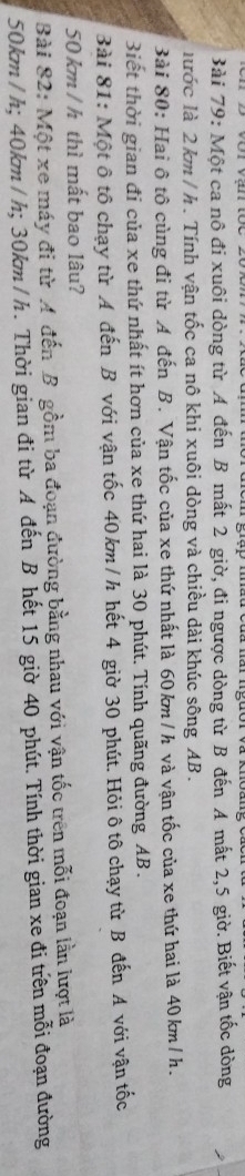 Một ca nô đi xuôi dòng từ A đến B mất 2 giờ, đi ngược dòng từ B đến A mất 2, 5 giờ. Biết vận tốc dòng 
lước là 2 km / h. Tính vận tốc ca nô khi xuôi dòng và chiều dài khúc sông AB. 
Bài 80: Hai ô tô cùng đi từ A đến B. Vận tốc của xe thứ nhất là 60km /h và vận tốc của xe thứ hai là 40km/h. 
3iết thời gian đi của xe thứ nhất ít hơn của xe thứ hai là 30 phút. Tính quãng đường AB. 
Bài 81: Một ô tô chạy từ A đến B với vận tốc 40 km / h hết 4 giờ 30 phút. Hỏi ô tô chạy từ B đến A với vận tốc
50 km / h thì mất bao lâu? 
Bài 82: Một xe máy đi từ A đến B gồm ba đoạn đường bằng nhau với vận tốc trên mỗi đoạn lần lượt là
50km /h; 40km /h; 30km / h. Thời gian đi từ A đến B hết 15 giờ 40 phút. Tính thời gian xe đi trên mỗi đoạn đường