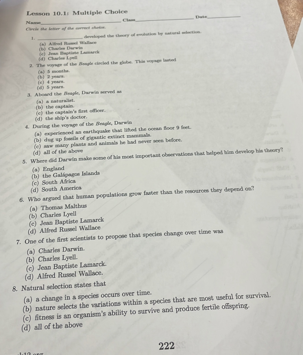 Lesson 10.1: Multiple Choice
Name _Class_ Date_
Circle the letter of the correct choice.
1._
developed the theory of evolution by natural selection.
(a) Alfred Russel Wallace
(b) Charles Darwin
(c) Jean Baptiste Lamarck
(d) Charles Lyell
2. The voyage of the Beagle circled the globe. This voyage lasted
(a) 5 months.
(b) 2 years.
(c) 4 years.
(d) 5 years.
3. Aboard the Beagle, Darwin served as
(a) a naturalist.
(b) the captain.
(c) the captain’s first officer.
(d) the ship’s doctor.
4. During the voyage of the Beagle, Darwin
(a) experienced an earthquake that lifted the ocean floor 9 feet.
(b) dug up fossils of gigantic extinct mammals.
(c) saw many plants and animals he had never seen before.
(d) all of the above
5. Where did Darwin make some of his most important observations that helped him develop his theory?
(a) England
(b) the Galápagos Islands
(c) South Africa
(d) South America
6. Who argued that human populations grow faster than the resources they depend on?
(a) Thomas Malthus
(b) Charles Lyell
(c) Jean Baptiste Lamarck
(d) Alfred Russel Wallace
7. One of the first scientists to propose that species change over time was
(a) Charles Darwin.
(b) Charles Lyell.
(c) Jean Baptiste Lamarck.
(d) Alfred Russel Wallace.
8. Natural selection states that
(a) a change in a species occurs over time.
(b) nature selects the variations within a species that are most useful for survival.
(c) fitness is an organism’s ability to survive and produce fertile offspring.
(d) all of the above
222